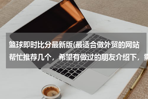 篮球即时比分最新版(最适合做外贸的网站帮忙推荐几个，希望有做过的朋友介绍下，需要国际性的，可以综合类的也可以食品类为主)