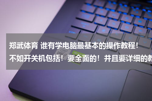 郑武体育 谁有学电脑最基本的操作教程!不如开关机包括!要全面的!并且要详细的教程~~~并且是视频的格式!~~不要SFW的那种!